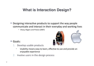 What is Interaction Design?!


      Designing	
  interac3ve	
  products	
  to	
  support	
  the	
  way	
  people	
  
       communicate	
  and	
  interact	
  in	
  their	
  everyday	
  and	
  working	
  lives	
  
                 Sharp,	
  Rogers	
  and	
  Preece	
  (2007)	
  




      Goals:	
  
       1.  Develop	
  usable	
  products	
  
                 Usability	
  means	
  easy	
  to	
  learn,	
  eﬀec3ve	
  to	
  use	
  and	
  provide	
  an	
  
                  enjoyable	
  experience	
  
       2.  Involve	
  users	
  in	
  the	
  design	
  process	
  

7
 