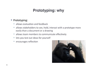 Prototyping: why!

      Prototyping:	
  
        allows	
  evalua3on	
  and	
  feedback	
  
        allows	
  stakeholders	
  to	
  see,	
  hold,	
  interact	
  with	
  a	
  prototype	
  more	
  
         easily	
  than	
  a	
  document	
  or	
  a	
  drawing	
  
        allows	
  team	
  members	
  to	
  communicate	
  eﬀec3vely	
  
        lets	
  you	
  test	
  out	
  ideas	
  for	
  yourself	
  	
  
        encourages	
  reﬂec3on	
  




9
 