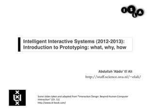 Intelligent Interactive Systems (2012-2013):
Introduction to Prototyping: what, why, how!



                                                                      Abdallah	
  ‘Abdo’	
  El	
  Ali	
  
                                                              http://staff.science.uva.nl/~elali/




      Some	
  slides	
  taken	
  and	
  adapted	
  from	
  “Interac3on	
  Design:	
  Beyond	
  Human-­‐Computer	
  
      Interac3on”	
  (Ch.	
  11)	
  
      hCp://www.id-­‐book.com/	
  
 