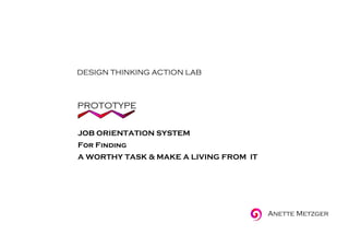 DESIGN THINKING ACTION LAB
PROTOTYPE
JOB ORIENTATION SYSTEM
For Finding
A WORTHY TASK & MAKE A LIVING FROM IT
Anette Metzger
 