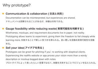 Communication & collaboration ( 交流と共同 )
Documentation can be misinterpreted, but experiences are shared.
ドキュメントは誤解されることがあるが、体験は共有できる。
Gauge feasibility while reducing waste( 実現可能性を判断する )
Wireframes, mockups, and requirement documents live in paper, not reality.
Prototyping allows teams to experiment, giving them the freedom to fail cheaply while
learning more. 失敗することで新しい気づきを得られる。良い悪しを見極め実現可能性を見極
める。
Sell your idea( アイデアを売る )
Prototypes can be great for pitching if you re working with skeptical clients.
Experiencing the reallife website or app proves your vision more than a wordy
description or mockup bogged down with notes.
プロトタイプによって長ったらしい言葉ではなく、体験を共有することでビジョンを伝えられる。
Why prototype?
 