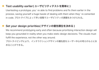 Test usability earlier( ユーザビリティテストを簡単に )
Usertesting a prototype, you re able to ﬁnd problems and ﬁx them earlier in the
process, saving yourself a huge hassle of dealing with them when they re cemented
in code. プロトタイプによって早い段階でユーザビリティの課題をみつけられる。
Set your design priorities( デザインの優先順位を決める )
We recommend prototyping early and often because prioritizing interaction design will
keep you grounded in reality when you make static design decisions. The visuals must
fulﬁll the experience, not the other way around.
プロトタイピングにより、インタラクションデザインの優先度をユーザー中心の考えのもとに決
めることができる。
 