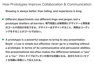 Showing is always better than telling, and experience is king.
Diﬀerent departments use diﬀerent lingo and jargon, but a
prototype shatters all barriers. 専門用語とは無関係にデザイナーと開発者
のゴールや目的が共有できる。デザイナーはデザインすること、開発はコーディ
ングをすることがゴールではない。
A prototype is a powerful weapon to bring to any presentation.
Boyle s Law is simple but eﬀective: never go to a meeting without
a prototype. In terms of its communicative and persuasive abilities,
this presentational aid often makes the diﬀerence between a yes
or a no. プロトタイプはプレゼンの強力な武器になる。自分たちのコンセプ
トを明確に体験として伝えられる。
How Prototypes Improve Collaboration & Communication
 
