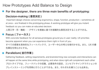 Decision-making ( 意思決定 )
Important design choices concerning ergonomics, shape, function, production ‒ sometimes all
at once ‒ are ﬁnalized in the prototyping phase. A working prototype will give you instant
feedback so you can make an educated decision.
人間工学・形・機能・・デザインを根拠に基づき客観的な意思決定することができる。
For the designer, there are three main beneﬁts of prototyping:
Focus ( フォーカス )
With concrete feedback for all senses.prototypes ground you in user reality. UX priorities
become apparent when you can experience them right in front of you.
すべての感覚を具体的なフィートバックで、ユーザー中心の考えを根付かせる。また、UX の優
先順位を明らかにする。
Parallelism( 並行作業 )
Gathering feedback, setting requirements, and brainstorming new concepts and interactions can
all happen at the same time while prototyping, and when done right will complement each other
プロトタイプでは、フィードバックの収集、必要条件の設定、コンセプトやインタラクションの
ブレインストーミングを同時に行うことができる。また , それぞれを補うことも出来る。
How Prototypes Add Balance to Design
 
