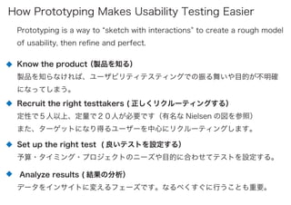 Prototyping is a way to sketch with interactions to create a rough model
of usability, then reﬁne and perfect.
Know the product（製品を知る）
製品を知らなければ、ユーザビリティテスティングでの振る舞いや目的が不明確
になってしまう。
Recruit the right testtakers ( 正しくリクルーティングする）
定性で５人以上、定量で２０人が必要です（有名な Nielsen の図を参照）
また、ターゲットになり得るユーザーを中心にリクルーティングします。
Set up the right test ( 良いテストを設定する）
予算・タイミング・プロジェクトのニーズや目的に合わせてテストを設定する。
Analyze results ( 結果の分析）
データをインサイトに変えるフェーズです。なるべくすぐに行うことも重要。
How Prototyping Makes Usability Testing Easier
 