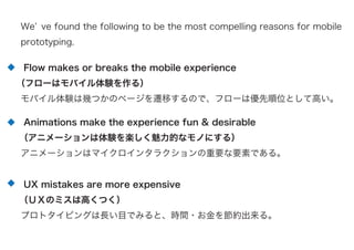 We ve found the following to be the most compelling reasons for mobile
prototyping.
Flow makes or breaks the mobile experience
（フローはモバイル体験を作る）
モバイル体験は幾つかのページを遷移するので、フローは優先順位として高い。
Animations make the experience fun & desirable
（アニメーションは体験を楽しく魅力的なモノにする）
アニメーションはマイクロインタラクションの重要な要素である。
UX mistakes are more expensive
（ＵＸのミスは高くつく）
プロトタイピングは長い目でみると、時間・お金を節約出来る。
 