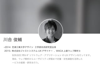 川合 俊輔
2014 芝浦工業大学デザイン 工学部吉武研究室出身
2015 株式会社ジャストシステム UX デザイナー , WACA 上級ウェブ解析士
B2B,B2C 問わず ソフトウェア・アプリケーション の UX デザインを行ってます。
現在、ウェブ解析からユーザビリティ評価まで定量・定性調査を活用した
ービスの提案・研究を行う。
 