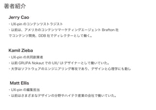 著者紹介
・UX-pin のコンテンツストラジスト
・以前は、アメリカのコンテンツマーケティングエージェント Brafton 社
でコンテンツ開発、DDB 社でディレクターとして働く。
Jerry Cao
・UX-pin の共同創業者
・以前 GRUPA Nokaut での UX/ UI デザイナーとして働いていた。
・大学はソフトウェアのエンジニアリング専攻であり、デザインと心理学にも勤し
Kamil Zieba
・UX-pin の編集担当
・以前はさまざまなデザインの分野やハイテク産業の会社で働いていた。
Matt Ellis
 