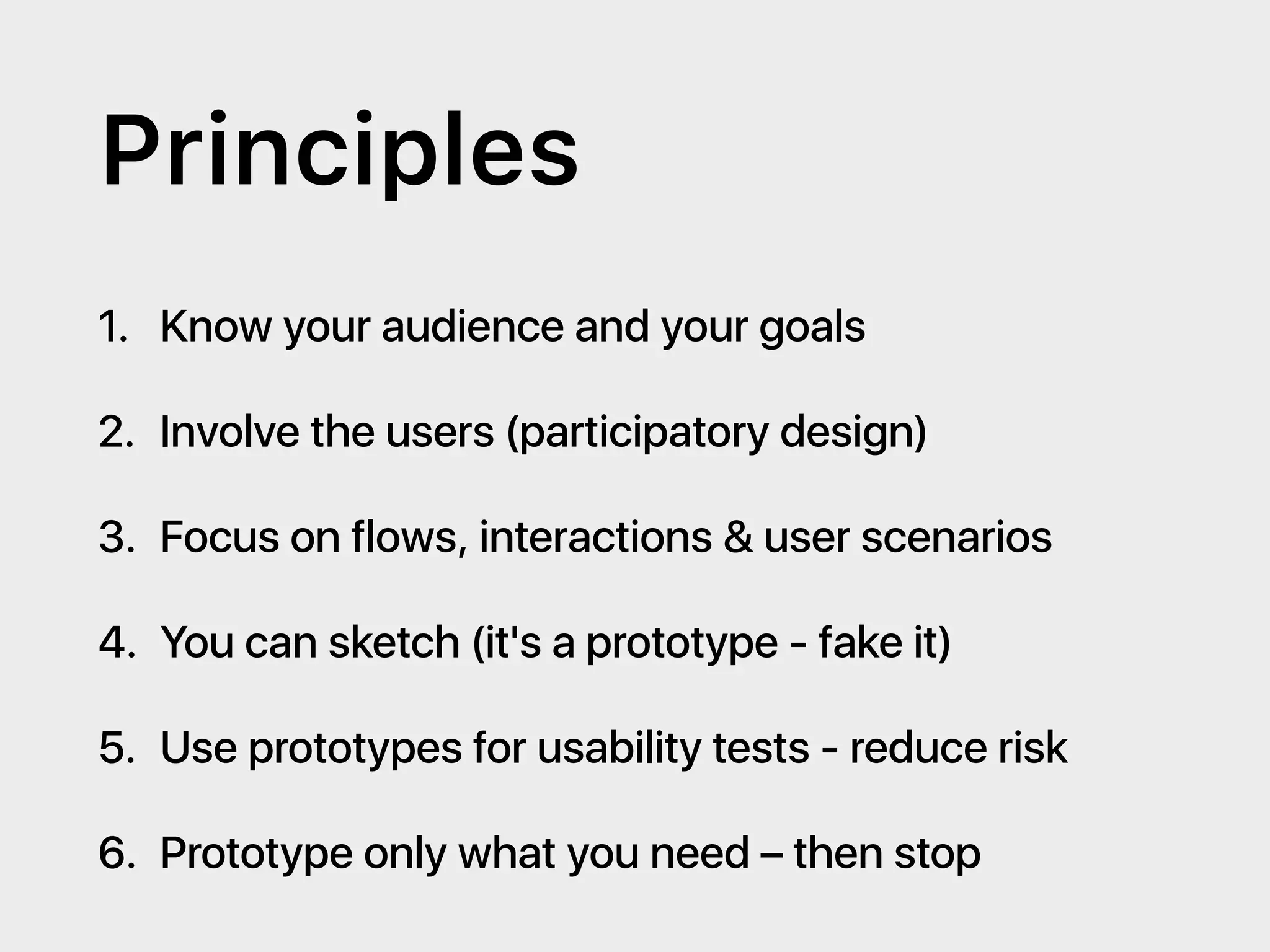 Principles
1. Know your audience and your goals
2. Involve the users (participatory design)
3. Focus on flows, interactions & user scenarios
4. You can sketch (it's a prototype - fake it)
5. Use prototypes for usability tests - reduce risk
6. Prototype only what you need – then stop
 