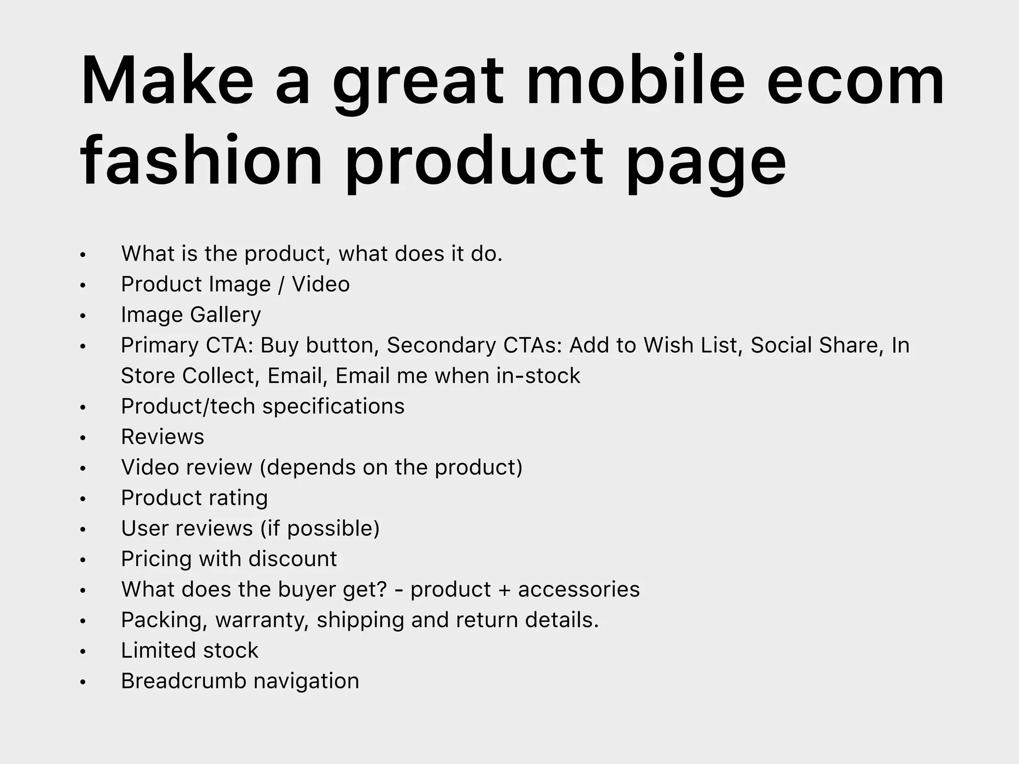 Make a great mobile ecom
fashion product page
• What is the product, what does it do.
• Product Image / Video
• Image Gallery
• Primary CTA: Buy button, Secondary CTAs: Add to Wish List, Social Share, In
Store Collect, Email, Email me when in-stock
• Product/tech specifications
• Reviews
• Video review (depends on the product)
• Product rating
• User reviews (if possible)
• Pricing with discount
• What does the buyer get? - product + accessories
• Packing, warranty, shipping and return details.
• Limited stock
• Breadcrumb navigation
 