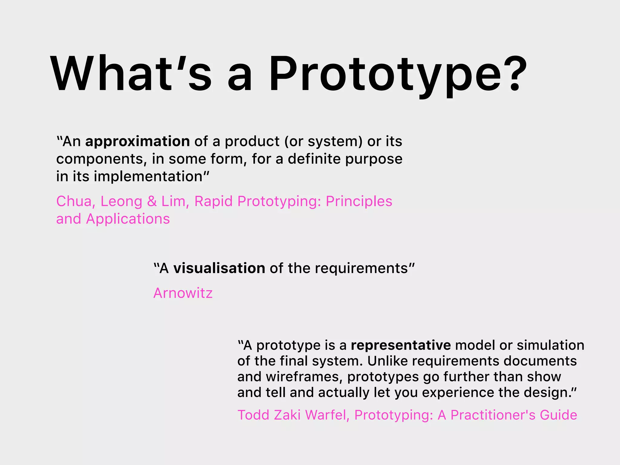 What’s a Prototype?
“An approximation of a product (or system) or its
components, in some form, for a definite purpose
in its implementation”
Chua, Leong & Lim, Rapid Prototyping: Principles
and Applications
“A visualisation of the requirements”
Arnowitz
“A prototype is a representative model or simulation
of the final system. Unlike requirements documents
and wireframes, prototypes go further than show
and tell and actually let you experience the design.”
Todd Zaki Warfel, Prototyping: A Practitioner's Guide
 