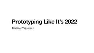 Michael Yagudaev
Prototyping Like It’s 2022
 