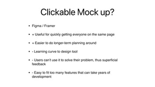 Clickable Mock up?
• Figma / Framer
• + Useful for quickly getting everyone on the same page
• + Easier to do longer-term planning around
• - Learning curve to design tool
• - Users can’t use it to solve their problem, thus super
fi
cial
feedback
• - Easy to
fi
t too many features that can take years of
development
 