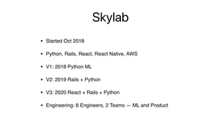 Skylab
• Started Oct 2018
• Python, Rails, React, React Native, AWS
• V1: 2018 Python ML
• V2: 2019 Rails + Python
• V3: 2020 React + Rails + Python
• Engineering: 8 Engineers, 2 Teams — ML and Product
 