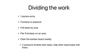 Dividing the work
• 1-person-army
• Frontend vs backend
• Full-stack by area
• Pair Full-stack on an area
• Clear the kanban board weekly
• if someone
fi
nishes their tasks, help other teammates with
theirs
 