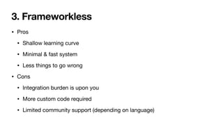 3. Frameworkless
• Pros

• Shallow learning curve

• Minimal & fast system

• Less things to go wrong

• Cons

• Integration burden is upon you

• More custom code required

• Limited community support (depending on language)
 