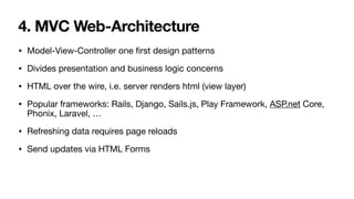 4. MVC Web-Architecture
• Model-View-Controller one
fi
rst design patterns

• Divides presentation and business logic concerns

• HTML over the wire, i.e. server renders html (view layer)

• Popular frameworks: Rails, Django, Sails.js, Play Framework, ASP.net Core,
Phonix, Laravel, …

• Refreshing data requires page reloads

• Send updates via HTML Forms
 