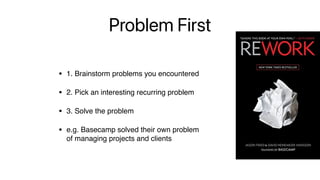 Problem First
• 1. Brainstorm problems you encountered
• 2. Pick an interesting recurring problem
• 3. Solve the problem
• e.g. Basecamp solved their own problem  
of managing projects and clients
 