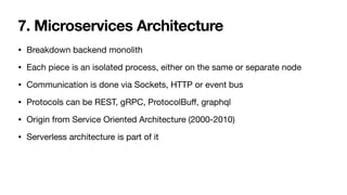 7. Microservices Architecture
• Breakdown backend monolith

• Each piece is an isolated process, either on the same or separate node

• Communication is done via Sockets, HTTP or event bus

• Protocols can be REST, gRPC, ProtocolBu
ff
, graphql

• Origin from Service Oriented Architecture (2000-2010)

• Serverless architecture is part of it
 