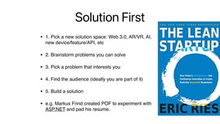Solution First
• 1. Pick a new solution space: Web 3.0, AR/VR, AI, 
new device/feature/API, etc
• 2. Brainstorm problems you can solve
• 3. Pick a problem that interests you
• 4. Find the audience (ideally you are part of it)
• 5. Build a solution
• e.g. Markus Frind created POF to experiment with 
ASP.NET and pad his resume.
 