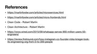 References
• https://martinfowler.com/articles/microservices.html

• https://martinfowler.com/articles/micro-frontends.html

• Clean Code - Robert Martin

• Clean Architecture - Robert Martin

• https://www.wired.com/2015/09/whatsapp-serves-900-million-users-50-
engineers/

• https://review.
fi
rstround.com/how-instagram-co-founder-mike-krieger-took-
its-engineering-org-from-0-to-300-people
 