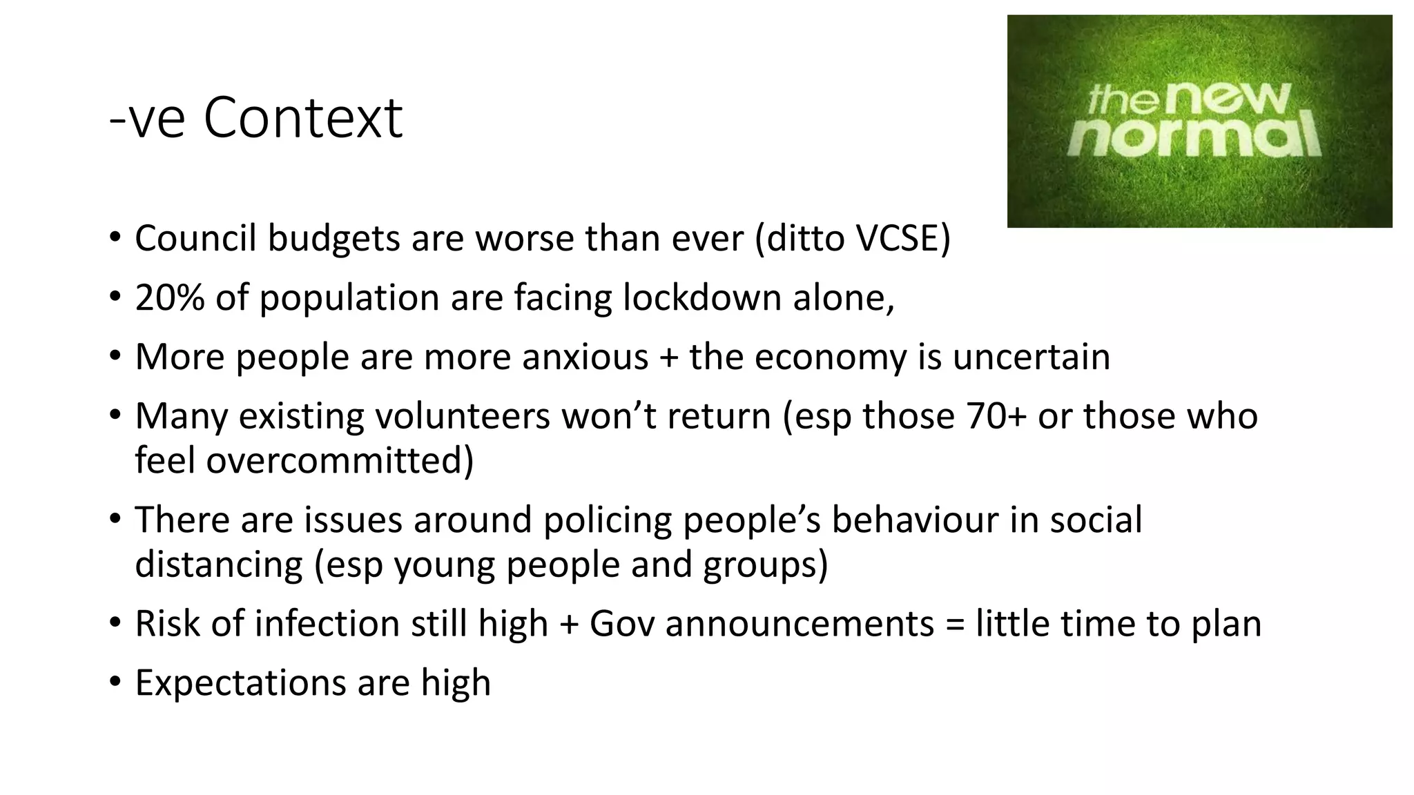 -ve Context
• Council budgets are worse than ever (ditto VCSE)
• 20% of population are facing lockdown alone,
• More people are more anxious + the economy is uncertain
• Many existing volunteers won’t return (esp those 70+ or those who
feel overcommitted)
• There are issues around policing people’s behaviour in social
distancing (esp young people and groups)
• Risk of infection still high + Gov announcements = little time to plan
• Expectations are high
 