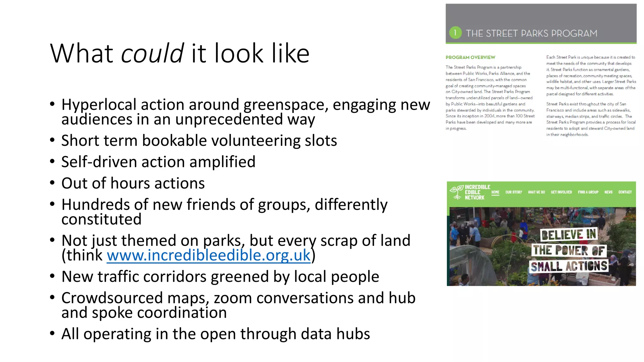 What could it look like
• Hyperlocal action around greenspace, engaging new
audiences in an unprecedented way
• Short term bookable volunteering slots
• Self-driven action amplified
• Out of hours actions
• Hundreds of new friends of groups, differently
constituted
• Not just themed on parks, but every scrap of land
(think www.incredibleedible.org.uk)
• New traffic corridors greened by local people
• Crowdsourced maps, zoom conversations and hub
and spoke coordination
• All operating in the open through data hubs
 