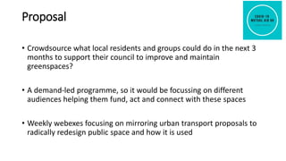 Proposal
• Crowdsource what local residents and groups could do in the next 3
months to support their council to improve and maintain
greenspaces?
• A demand-led programme, so it would be focussing on different
audiences helping them fund, act and connect with these spaces
• Weekly webexes focusing on mirroring urban transport proposals to
radically redesign public space and how it is used
 