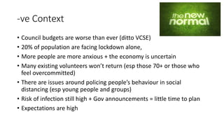 -ve Context
• Council budgets are worse than ever (ditto VCSE)
• 20% of population are facing lockdown alone,
• More people are more anxious + the economy is uncertain
• Many existing volunteers won’t return (esp those 70+ or those who
feel overcommitted)
• There are issues around policing people’s behaviour in social
distancing (esp young people and groups)
• Risk of infection still high + Gov announcements = little time to plan
• Expectations are high
 