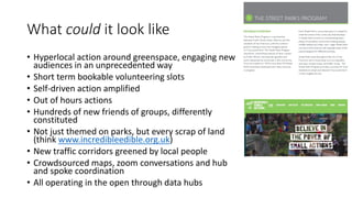 What could it look like
• Hyperlocal action around greenspace, engaging new
audiences in an unprecedented way
• Short term bookable volunteering slots
• Self-driven action amplified
• Out of hours actions
• Hundreds of new friends of groups, differently
constituted
• Not just themed on parks, but every scrap of land
(think www.incredibleedible.org.uk)
• New traffic corridors greened by local people
• Crowdsourced maps, zoom conversations and hub
and spoke coordination
• All operating in the open through data hubs
 
