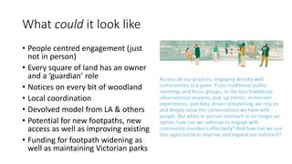What could it look like
• People centred engagement (just
not in person)
• Every square of land has an owner
and a ‘guardian’ role
• Notices on every bit of woodland
• Local coordination
• Devolved model from LA & others
• Potential for new footpaths, new
access as well as improving existing
• Funding for footpath widening as
well as maintaining Victorian parks
 