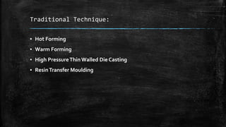 Traditional Technique:
▪ Hot Forming
▪ Warm Forming
▪ High PressureThin Walled Die Casting
▪ ResinTransfer Moulding
 