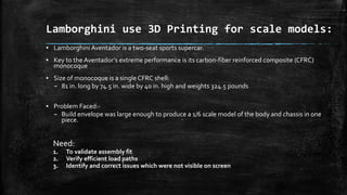 Lamborghini use 3D Printing for scale models:
▪ Lamborghini Aventador is a two-seat sports supercar.
▪ Key to the Aventador’s extreme performance is its carbon-fiber reinforced composite (CFRC)
monocoque
▪ Size of monocoque is a single CFRC shell:
– 81 in. long by 74.5 in. wide by 40 in. high and weights 324.5 pounds
▪ Problem Faced:-
– Build envelope was large enough to produce a 1/6 scale model of the body and chassis in one
piece.
Need:
1. To validate assembly fit
2. Verify efficient load paths
3. Identify and correct issues which were not visible on screen
 