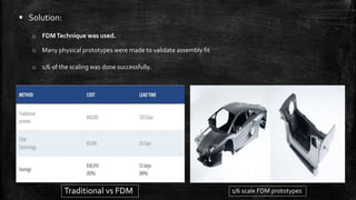  Solution:
o FDMTechnique was used.
o Many physical prototypes were made to validate assembly fit
o 1/6 of the scaling was done successfully.
Traditional vs FDM 1/6 scale FDM prototypes
 