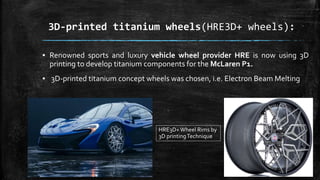 3D-printed titanium wheels(HRE3D+ wheels):
▪ Renowned sports and luxury vehicle wheel provider HRE is now using 3D
printing to develop titanium components for the McLaren P1.
▪ 3D-printed titanium concept wheels was chosen, i.e. Electron Beam Melting
HRE3D+Wheel Rims by
3D printingTechnique
 