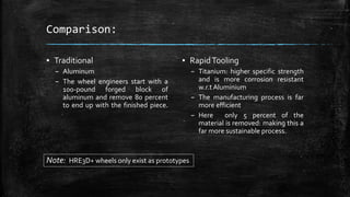 Comparison:
▪ RapidTooling
– Titanium: higher specific strength
and is more corrosion resistant
w.r.t Aluminium
– The manufacturing process is far
more efficient
– Here only 5 percent of the
material is removed: making this a
far more sustainable process.
▪ Traditional
– Aluminum
– The wheel engineers start with a
100-pound forged block of
aluminum and remove 80 percent
to end up with the finished piece.
Note: HRE3D+ wheels only exist as prototypes
 