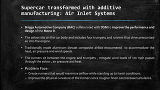 Supercar transformed with additive
manufacturing: Air Inlet Systems
▪ Briggs Automotive Company (BAC) collaborated with DSM to improve the performance and
design of the Mono R.
▪ The airbox sits on the car body and includes four trumpets and runners that drive pressurized
air into the engine.
▪ Traditionally made aluminum diecast composite airbox encountered to accommodate the
heat, air pressure and wind speeds.
▪ The runners sit between the engine and trumpets , mitigate wind loads of 170 mph passes
through the airbox , air pressure and heat.
▪ Problem Face:
– Create runners that would maximize airflow while standing up to harsh conditions.
– Improve the physical curvature of the runners since rougher finish can increase turbulence.
 