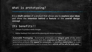 What is prototyping?
It is a draft version of a product that allows you to explore your ideas
and show the intention behind a feature or the overall design
concept
Its benefits!!
• Cheaper if a product needs changes.
• Gather feedback from users at the planning and designing stages.
Automobile Prototyping: Automotive prototypes are integral parts of the entire
automotive engineering process that allow engineers to figure out how to make new
automotive products that appeal to consumers, to convince stakeholders to invest
in a new automotive product, and to ensure that a vehicle will be safe for end users.
 
