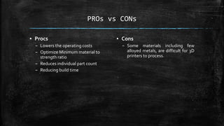 PROs vs CONs
▪ Procs
– Lowers the operating costs
– Optimize Minimum material to
strength ratio
– Reduces individual part count
– Reducing build time
▪ Cons
– Some materials including few
alloyed metals, are difficult for 3D
printers to process.
 