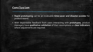 Conclusion
▪ Rapid prototyping can be an invaluable time-saver and disaster-avoider for
product teams.
▪ With dependable feedback from users interacting with prototypes, product
managers have qualitative validation of their assumptions or clear indicators
where adjustments are required.
 