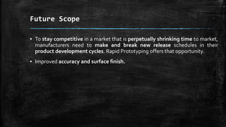 Future Scope
▪ To stay competitive in a market that is perpetually shrinking time to market,
manufacturers need to make and break new release schedules in their
product development cycles. Rapid Prototyping offers that opportunity.
▪ Improved accuracy and surface finish.
 