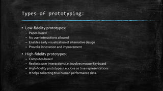 Types of prototyping:
▪ Low-fidelity prototypes:
– Paper-based
– No user interactions allowed
– Enables early visualization of alternative design
– Provoke innovation and improvement
▪ High-fidelity prototypes:
– Computer-based
– Realistic user interactions i.e. involves mouse-keyboard
– High-fidelity prototypes i.e. close as true representations
– It helps collecting true human performance data.
 