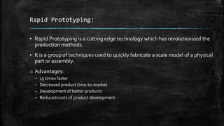 Rapid Prototyping:
▪ Rapid Prototyping is a cutting edge technology which has revolutionized the
production methods.
▪ It is a group of techniques used to quickly fabricate a scale model of a physical
part or assembly.
o Advantages:
– 15 times faster
– Decreased product time-to-market
– Development of better products
– Reduced costs of product development
 