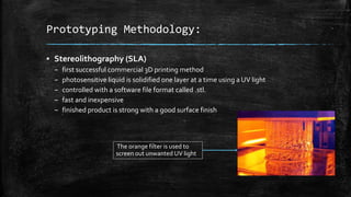 Prototyping Methodology:
▪ Stereolithography (SLA)
– first successful commercial 3D printing method
– photosensitive liquid is solidified one layer at a time using a UV light
– controlled with a software file format called .stl.
– fast and inexpensive
– finished product is strong with a good surface finish
The orange filter is used to
screen out unwanted UV light
 