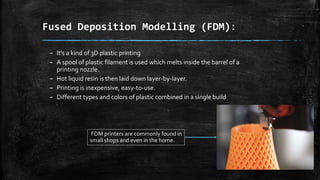 Fused Deposition Modelling (FDM):
– It’s a kind of 3D plastic printing
– A spool of plastic filament is used which melts inside the barrel of a
printing nozzle.
– Hot liquid resin is then laid down layer-by-layer.
– Printing is inexpensive, easy-to-use.
– Different types and colors of plastic combined in a single build
FDM printers are commonly found in
small shops and even in the home.
 