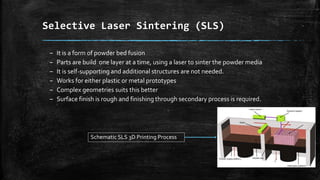 Selective Laser Sintering (SLS)
– It is a form of powder bed fusion
– Parts are build one layer at a time, using a laser to sinter the powder media
– It is self-supporting and additional structures are not needed.
– Works for either plastic or metal prototypes
– Complex geometries suits this better
– Surface finish is rough and finishing through secondary process is required.
Schematic SLS 3D Printing Process
 