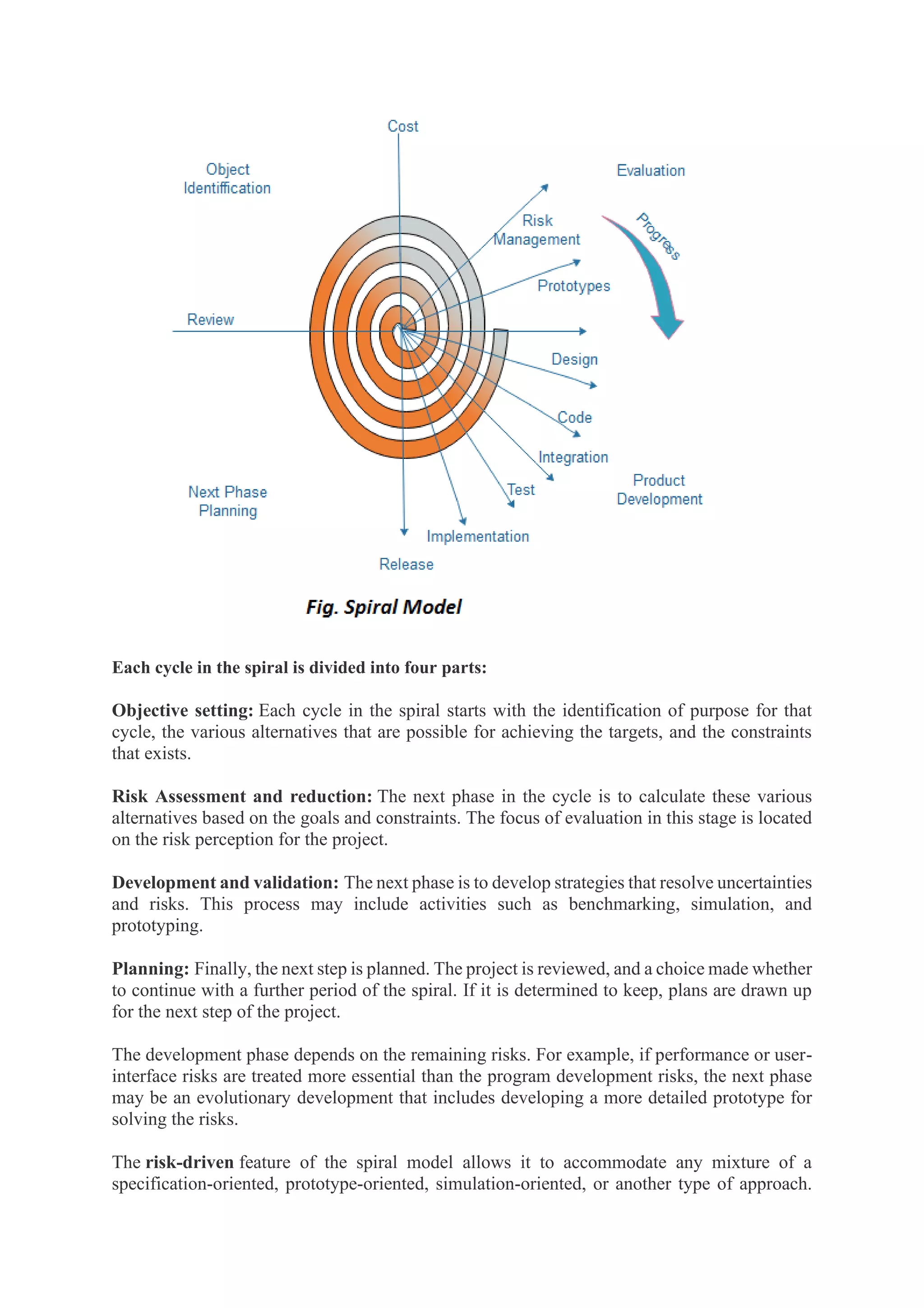 Each cycle in the spiral is divided into four parts:
Objective setting: Each cycle in the spiral starts with the identification of purpose for that
cycle, the various alternatives that are possible for achieving the targets, and the constraints
that exists.
Risk Assessment and reduction: The next phase in the cycle is to calculate these various
alternatives based on the goals and constraints. The focus of evaluation in this stage is located
on the risk perception for the project.
Development and validation: The next phase is to develop strategies that resolve uncertainties
and risks. This process may include activities such as benchmarking, simulation, and
prototyping.
Planning: Finally, the next step is planned. The project is reviewed, and a choice made whether
to continue with a further period of the spiral. If it is determined to keep, plans are drawn up
for the next step of the project.
The development phase depends on the remaining risks. For example, if performance or user-
interface risks are treated more essential than the program development risks, the next phase
may be an evolutionary development that includes developing a more detailed prototype for
solving the risks.
The risk-driven feature of the spiral model allows it to accommodate any mixture of a
specification-oriented, prototype-oriented, simulation-oriented, or another type of approach.
 