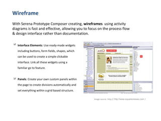 Wireframe With Serena Prototype Composer creating,  wireframes   using activity diagrams is fast and effective, allowing you to focus on the process flow & design interface rather than documentation. Image source:  http://   http://www.squareoneseo.com  /  Interface Elements : Use ready-made widgets including buttons, form fields, shapes, which can be used to create a simple clickable interface. Link all these widgets using a familiar go to feature. Panels : Create your own custom panels within the page to create divisions automatically and set everything within a grid based structure. 