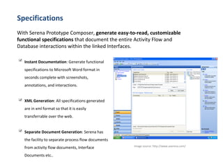 Specifications With Serena Prototype Composer,  generate easy-to-read, customizable functional specifications  that document the entire Activity Flow and Database interactions within the linked Interfaces. Image source:  http://www.aserena.com/  Instant Documentation : Generate functional specifications to Microsoft Word format in seconds complete with screenshots, annotations, and interactions. XML Generation : All specifications generated are in xml format so that it is easily transferrable over the web. Separate Document Generation : Serena has the facility to separate process flow documents from activity flow documents, Interface Documents etc..  
