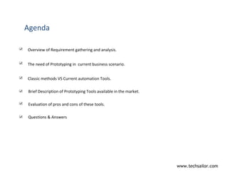 Agenda Overview of Requirement gathering and analysis. The need of Prototyping in  current business scenario. Classic methods VS Current automation Tools. Brief Description of Prototyping Tools available in the market. Evaluation of pros and cons of these tools. Questions & Answers 